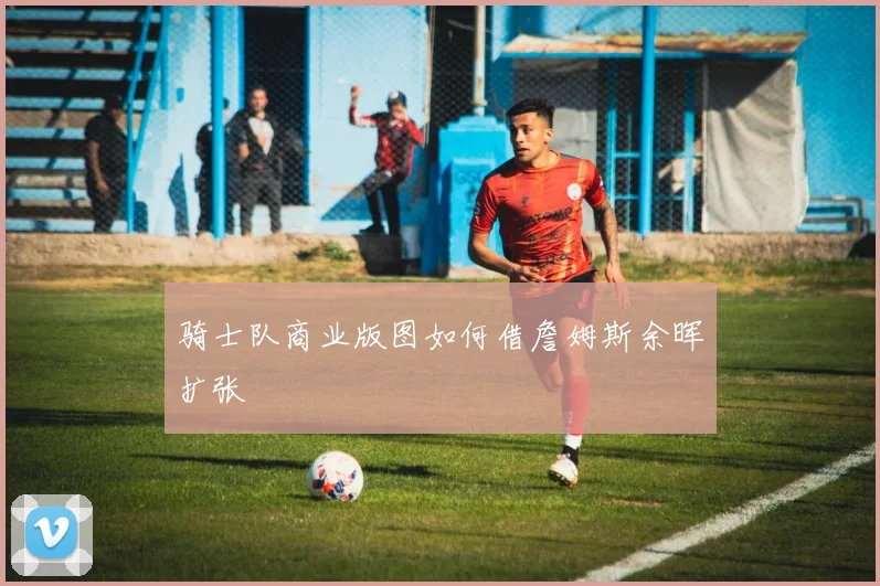 骑士队商业版图如何借詹姆斯余晖扩张