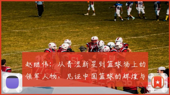 赵继伟：从青涩新星到篮球场上的领军人物，见证中国篮球的辉煌与挑战