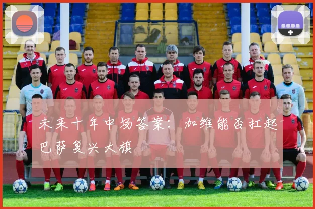 未来十年中场答案：加维能否扛起巴萨复兴大旗