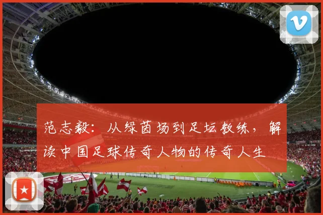 范志毅：从绿茵场到足坛教练，解读中国足球传奇人物的传奇人生