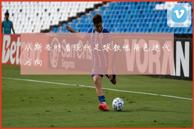 从斯洛特看现代足球教练角色迭代方向