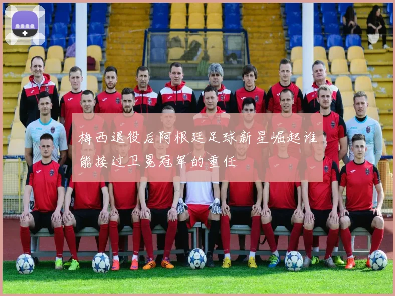 梅西退役后阿根廷足球新星崛起谁能接过卫冕冠军的重任