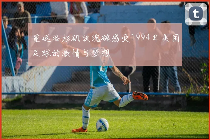重返洛杉矶玫瑰碗感受1994年美国足球的激情与梦想