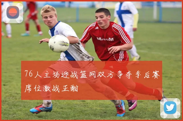 76人主场迎战篮网双方争夺季后赛席位激战正酣