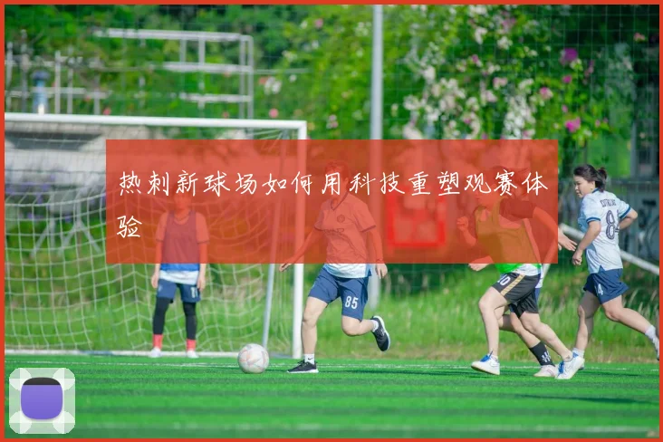 热刺新球场如何用科技重塑观赛体验