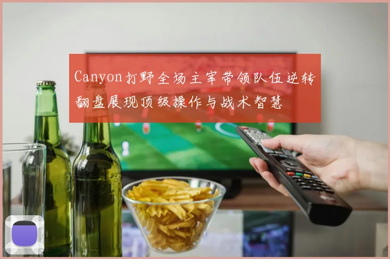 Canyon打野全场主宰带领队伍逆转翻盘展现顶级操作与战术智慧