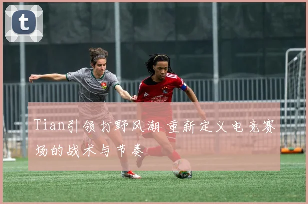 Tian引领打野风潮 重新定义电竞赛场的战术与节奏