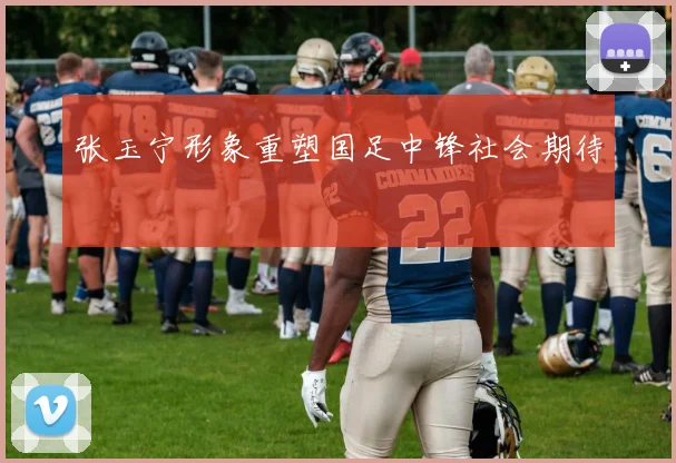 张玉宁形象重塑国足中锋社会期待