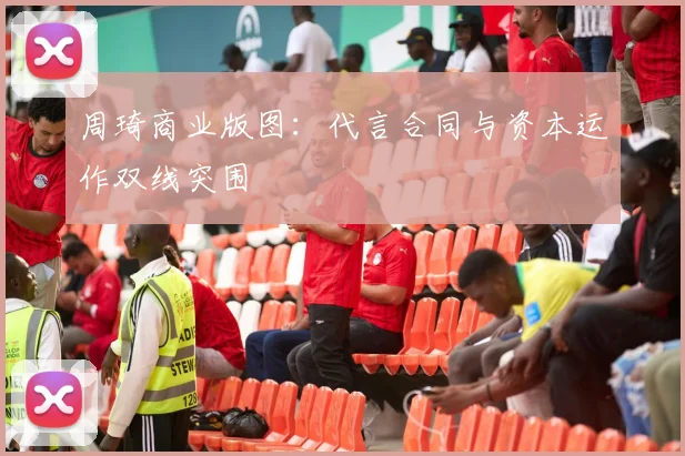 周琦商业版图：代言合同与资本运作双线突围