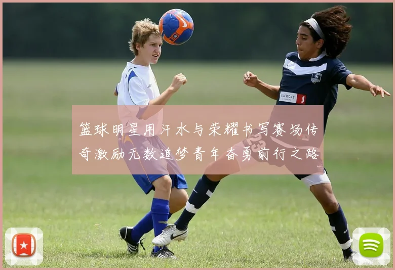 篮球明星用汗水与荣耀书写赛场传奇激励无数追梦青年奋勇前行之路