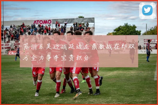 苏州东吴迎战延边龙鼎激战在即双方全力争夺宝贵积分