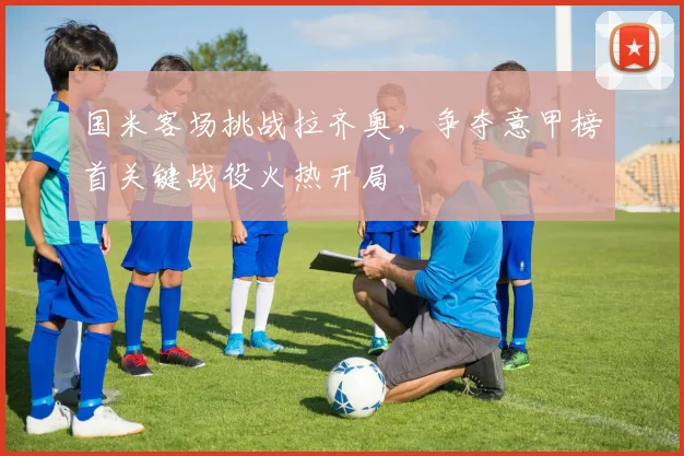 国米客场挑战拉齐奥，争夺意甲榜首关键战役火热开局
