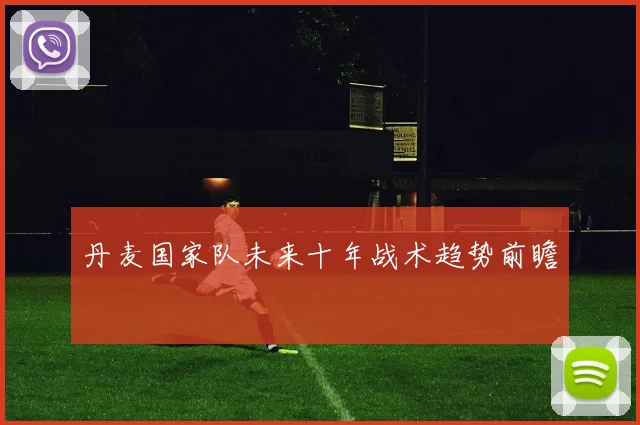 丹麦国家队未来十年战术趋势前瞻