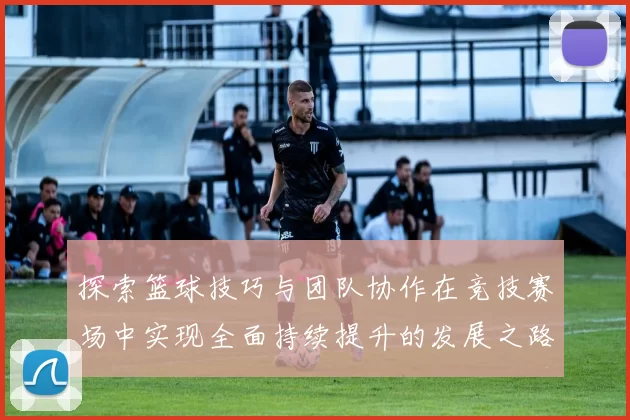 探索篮球技巧与团队协作在竞技赛场中实现全面持续提升的发展之路